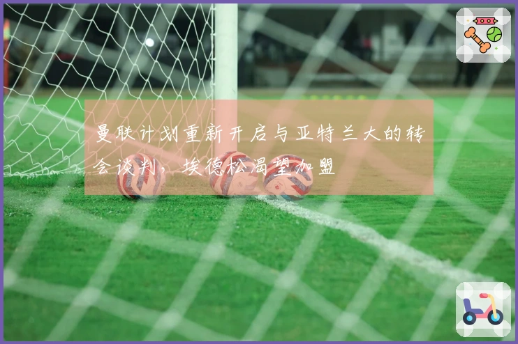曼联计划重新开启与亚特兰大的转会谈判,埃德松渴望加盟