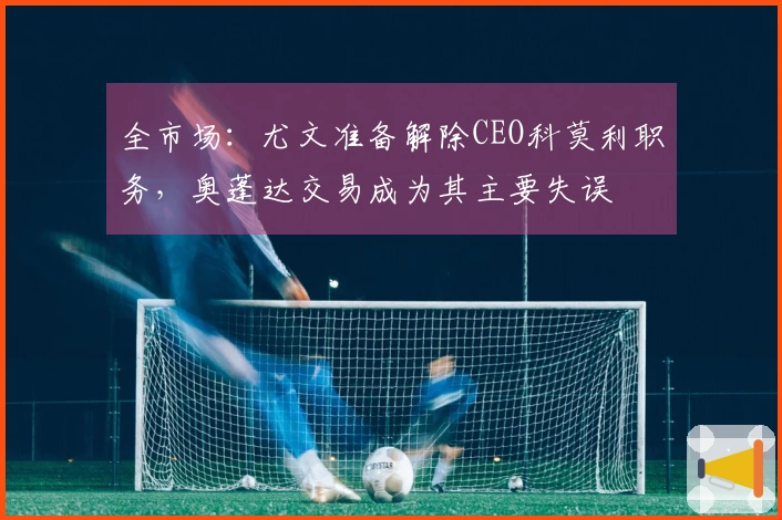 全市场：尤文准备解除CEO科莫利职务，奥蓬达交易成为其主要失误