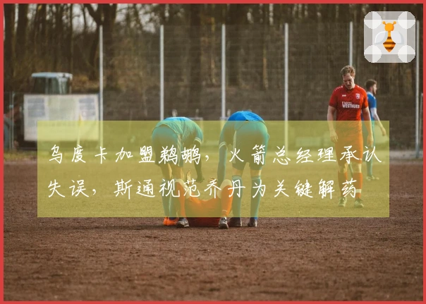 乌度卡加盟鹈鹕，火箭总经理承认失误，斯通视范乔丹为关键解药
