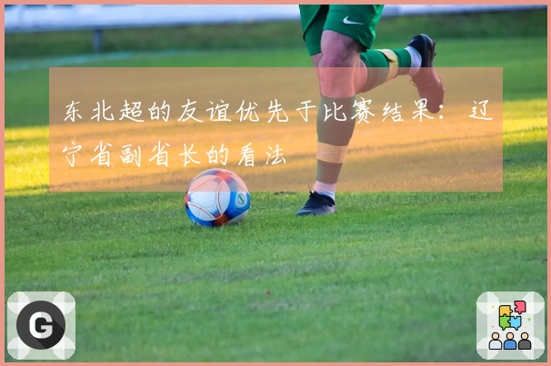 东北超的友谊优先于比赛结果：辽宁省副省长的看法